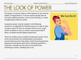 10
|
Power and Empowerment
Delegation and Empowerment
MTL Course Topics
THE LOOK OF POWER
The power to impress others is still important in the internal
politics of organisations. It can be used by people who do
not have traditional power, such as rank and status, in order
to legitimately influence others.
Impression power may be needed in the following
situations: to negotiate for limited resources; to sell an idea;
to argue a point of view; to motivate others to act; to get
others to believe in you; to control, stop and put others
down; to defend oneself against opponents.
There are endless ways to build up impression power. Some
of the more familiar are: building allies and empires;
constraining resources that others need; flaunting expertise;
playing win-lose games with others; hitching yourself to a
rising star; winning over the boss or the boss's boss;
informing on others; rebelling and so on.
 