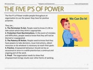 11
|
Power and Empowerment
Delegation and Empowerment
MTL Course Topics
THE FIVE P'S OF POWER
The five P's of Power enable people throughout an
organisation to use the power they have for positive
purposes.
They are...
1. The Permission To Act. People need to know it's OK to
take action which they think is appropriate.
2. Protection From Recriminations. In the event of mistakes
and difficulties, people need to know that they will not be
blamed or scapegoated.
3. The Potency Of Action. People need to know that they
have powers to take decisions, issue instructions, obtain
resources or do whatever is necessary to reach their goals.
4. Practice. Empowered behaviour should not be an
occasional or once-in-a-while practice but a continual and
ongoing part of the work.
5. Proof. The organisation needs to show that
empowerment brings results over other forms of working.
 