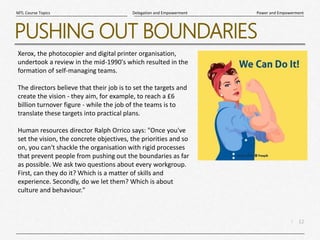 12
|
Power and Empowerment
Delegation and Empowerment
MTL Course Topics
PUSHING OUT BOUNDARIES
Xerox, the photocopier and digital printer organisation,
undertook a review in the mid-1990's which resulted in the
formation of self-managing teams.
The directors believe that their job is to set the targets and
create the vision - they aim, for example, to reach a £6
billion turnover figure - while the job of the teams is to
translate these targets into practical plans.
Human resources director Ralph Orrico says: "Once you've
set the vision, the concrete objectives, the priorities and so
on, you can't shackle the organisation with rigid processes
that prevent people from pushing out the boundaries as far
as possible. We ask two questions about every workgroup.
First, can they do it? Which is a matter of skills and
experience. Secondly, do we let them? Which is about
culture and behaviour."
 