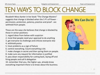 13
|
Power and Empowerment
Delegation and Empowerment
MTL Course Topics
TEN WAYS TO BLOCK CHANGE
Rosabeth Moss Kanter in her book "The Change Masters"
suggests that change is blocked when the 5 P's of Power -
permission, protection, potency, practice and proof - are
withheld from people.
These are the ways she believes that change is blocked by
those in senior positions:
1. regard ideas from below with suspicion
2. insist that people need your approval to do anything
3. get everyone to challenge and criticise everyone else
4. withhold praise
5. treat problems as a sign of failure
6. control everything. Count everything a lot.
7. make changes in secret and then spring them on people.
8. make sure any request for information is justified
9. pass down responsibility for cutting back, laying off and
firing people and call it delegation
10. remember that you, the higher-ups, already know
everything important there is to know about the business.
 