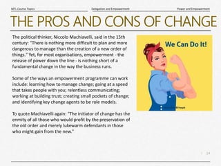 14
|
Power and Empowerment
Delegation and Empowerment
MTL Course Topics
THE PROS AND CONS OF CHANGE
The political thinker, Niccolo Machiavelli, said in the 15th
century: "There is nothing more difficult to plan and more
dangerous to manage than the creation of a new order of
things." Yet, for most organisations, empowerment - the
release of power down the line - is nothing short of a
fundamental change in the way the business runs.
Some of the ways an empowerment programme can work
include: learning how to manage change; going at a speed
that takes people with you; relentless communicating;
working at building trust; creating small pockets of change;
and identifying key change agents to be role models.
To quote Machiavelli again: "The initiator of change has the
enmity of all those who would profit by the preservation of
the old order and merely lukewarm defendants in those
who might gain from the new."
 