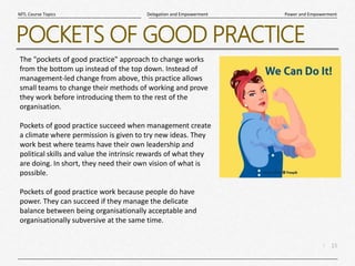15
|
Power and Empowerment
Delegation and Empowerment
MTL Course Topics
POCKETS OF GOOD PRACTICE
The "pockets of good practice" approach to change works
from the bottom up instead of the top down. Instead of
management-led change from above, this practice allows
small teams to change their methods of working and prove
they work before introducing them to the rest of the
organisation.
Pockets of good practice succeed when management create
a climate where permission is given to try new ideas. They
work best where teams have their own leadership and
political skills and value the intrinsic rewards of what they
are doing. In short, they need their own vision of what is
possible.
Pockets of good practice work because people do have
power. They can succeed if they manage the delicate
balance between being organisationally acceptable and
organisationally subversive at the same time.
 