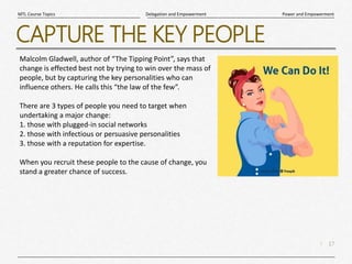 17
|
Power and Empowerment
Delegation and Empowerment
MTL Course Topics
CAPTURE THE KEY PEOPLE
Malcolm Gladwell, author of “The Tipping Point”, says that
change is effected best not by trying to win over the mass of
people, but by capturing the key personalities who can
influence others. He calls this “the law of the few”.
There are 3 types of people you need to target when
undertaking a major change:
1. those with plugged-in social networks
2. those with infectious or persuasive personalities
3. those with a reputation for expertise.
When you recruit these people to the cause of change, you
stand a greater chance of success.
 