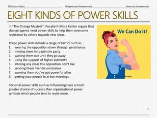 18
|
Power and Empowerment
Delegation and Empowerment
MTL Course Topics
EIGHT KINDS OF POWER SKILLS
In "The Change Masters", Rosabeth Moss Kanter argues that
change agents need power skills to help them overcome
resistance by others towards new ideas.
These power skills include a range of tactics such as...
1. wearing the opposition down through persistence
2. inviting them in to join the party
3. waiting them out until they go away
4. using the support of higher authority
5. altering any ideas the opposition don't like
6. sending them friendly emissaries
7. warning them you've got powerful allies
8. getting your people in at key meetings.
Personal power skills such as influencing have a much
greater chance of success than organisational power
symbols which people tend to resist more.
 