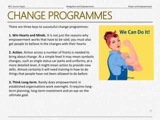 20
|
Power and Empowerment
Delegation and Empowerment
MTL Course Topics
CHANGE PROGRAMMES
There are three keys to successful change programmes:
1. Win Hearts and Minds. It is not just the reasons why
empowerment works that have to be sold; you must also
get people to believe in the changes with their hearts.
2. Action. Action across a number of fronts is needed to
bring about change. At a simple level it may mean symbolic
changes, such as single status car parks and uniforms; at a
more detailed level, it might mean action to provide new
skills. Almost certainly it will need training in how to do
things that people have not been allowed to do before.
3. Think Long-term. Rarely does empowerment in
established organisations work overnight. It requires long-
term planning; long-term investment and an eye on the
ultimate goal.
 