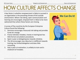 21
|
Power and Empowerment
Delegation and Empowerment
MTL Course Topics
HOW CULTURE AFFECTS CHANGE
A key factor in whether empowerment is likely to succeed in
an organisation is the prevailing climate of the outside
environment. Where risk-taking, open communication and
learning are encouraged, empowerment is likely to be more
welcomed than where these factors are missing.
A survey of five countries by the European Enterprise
Culture found the following:
1. Germany encourages measured risk-taking and provides
funds for change.
2. France tolerates mistakes, invests in training but has
little formal consultation procedures.
3. Spain is poor at delegating but rewards initiative.
4. The UK encourages new ideas but is indifferent towards
training; has limited delegation and does little
consulting.
5. Italy is poor at motivation, is unlikely to train and is
intolerant of mistakes.
 