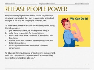 22
|
Power and Empowerment
Delegation and Empowerment
MTL Course Topics
RELEASE PEOPLE POWER
Empowerment programmes do not always require major
structural changes but they may require major attitudinal
changes in the way we see people and their jobs.
To release the power that is already with the people doing
the job, we can...
1. give ownership of the job to the people doing it
2. make them responsible for the outcomes
3. invite them to do more than what is written in a job
description
4. provide them with the skills and knowledge that will
delight the customer
5. encourage them to want to improve their own
performance.
W. Edwards Deming, the guru of total quality management,
said: "Oh, those words! Empowerment? Nonsense! They
need to know what their jobs are."
 