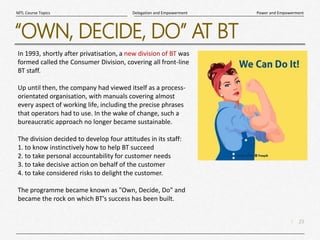 23
|
Power and Empowerment
Delegation and Empowerment
MTL Course Topics
“OWN, DECIDE, DO” AT BT
In 1993, shortly after privatisation, a new division of BT was
formed called the Consumer Division, covering all front-line
BT staff.
Up until then, the company had viewed itself as a process-
orientated organisation, with manuals covering almost
every aspect of working life, including the precise phrases
that operators had to use. In the wake of change, such a
bureaucratic approach no longer became sustainable.
The division decided to develop four attitudes in its staff:
1. to know instinctively how to help BT succeed
2. to take personal accountability for customer needs
3. to take decisive action on behalf of the customer
4. to take considered risks to delight the customer.
The programme became known as "Own, Decide, Do" and
became the rock on which BT's success has been built.
 