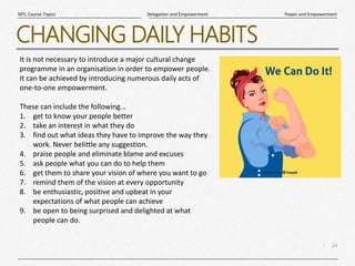 24
|
Power and Empowerment
Delegation and Empowerment
MTL Course Topics
CHANGING DAILY HABITS
It is not necessary to introduce a major cultural change
programme in an organisation in order to empower people.
It can be achieved by introducing numerous daily acts of
one-to-one empowerment.
These can include the following...
1. get to know your people better
2. take an interest in what they do
3. find out what ideas they have to improve the way they
work. Never belittle any suggestion.
4. praise people and eliminate blame and excuses
5. ask people what you can do to help them
6. get them to share your vision of where you want to go
7. remind them of the vision at every opportunity
8. be enthusiastic, positive and upbeat in your
expectations of what people can achieve
9. be open to being surprised and delighted at what
people can do.
 