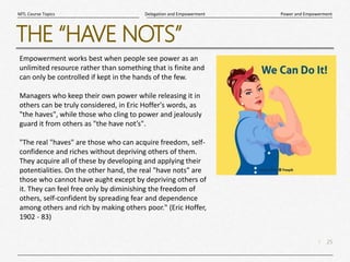25
|
Power and Empowerment
Delegation and Empowerment
MTL Course Topics
THE “HAVE NOTS”
Empowerment works best when people see power as an
unlimited resource rather than something that is finite and
can only be controlled if kept in the hands of the few.
Managers who keep their own power while releasing it in
others can be truly considered, in Eric Hoffer's words, as
"the haves", while those who cling to power and jealously
guard it from others as "the have not’s".
"The real "haves" are those who can acquire freedom, self-
confidence and riches without depriving others of them.
They acquire all of these by developing and applying their
potentialities. On the other hand, the real "have nots" are
those who cannot have aught except by depriving others of
it. They can feel free only by diminishing the freedom of
others, self-confident by spreading fear and dependence
among others and rich by making others poor." (Eric Hoffer,
1902 - 83)
 
