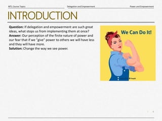 4
|
Power and Empowerment
Delegation and Empowerment
MTL Course Topics
INTRODUCTION
Question: If delegation and empowerment are such great
ideas, what stops us from implementing them at once?
Answer: Our perception of the finite nature of power and
our fear that if we "give" power to others we will have less
and they will have more.
Solution: Change the way we see power.
 