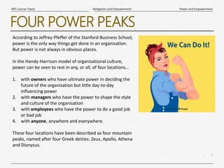 5
|
Power and Empowerment
Delegation and Empowerment
MTL Course Topics
FOUR POWER PEAKS
According to Jeffrey Pfeffer of the Stanford Business School,
power is the only way things get done in an organisation.
But power is not always in obvious places.
In the Handy-Harrison model of organisational culture,
power can be seen to rest in any, or all, of four locations...
1. with owners who have ultimate power in deciding the
future of the organisation but little day-to-day
influencing power
2. with managers who have the power to shape the style
and culture of the organisation
3. with employees who have the power to do a good job
or bad job
4. with anyone, anywhere and everywhere.
These four locations have been described as four mountain
peaks, named after four Greek deities: Zeus, Apollo, Athena
and Dionysus.
 