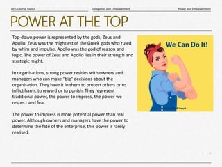 7
|
Power and Empowerment
Delegation and Empowerment
MTL Course Topics
POWER AT THE TOP
Top-down power is represented by the gods, Zeus and
Apollo. Zeus was the mightiest of the Greek gods who ruled
by whim and impulse. Apollo was the god of reason and
logic. The power of Zeus and Apollo lies in their strength and
strategic might.
In organisations, strong power resides with owners and
managers who can make "big" decisions about the
organisation. They have it in them to protect others or to
inflict harm, to reward or to punish. They represent
traditional power, the power to impress, the power we
respect and fear.
The power to impress is more potential power than real
power. Although owners and managers have the power to
determine the fate of the enterprise, this power is rarely
realised.
 