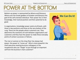 8
|
Power and Empowerment
Delegation and Empowerment
MTL Course Topics
POWER AT THE BOTTOM
Bottom-up power is represented by Athena and Dionysus.
Athena was the Greek goddess of wisdom and Dionysus the
god of the self-oriented individual. Their power lies in their
knowledge, their tactical position and their potential to do
good.
In organisations, knowledge power exists at all levels, with
those in key positions and those at the very bottom of the
rung. These are the people whom customers see. They
determine the moments of truth between organisation and
customers and they have the power to make those everyday
points of contact successes or failures.
The man or woman on the shop-floor has always had
power: the power to "screw up". Who is more powerful: the
chief executive meeting business colleagues or the
receptionist who can "forget" to put through an important
call from the business's main customer?
 