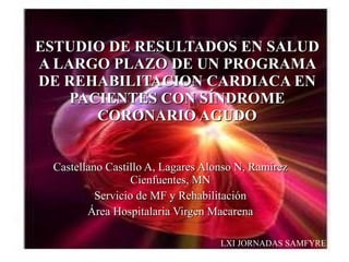 ESTUDIO DE RESULTADOS EN SALUD A LARGO PLAZO DE UN PROGRAMA DE REHABILITACION CARDIACA EN PACIENTES CON SÍNDROME CORONARIO AGUDO Castellano Castillo A, Lagares Alonso N, Ramírez Cienfuentes, MN Servicio de MF y Rehabilitación Área Hospitalaria Virgen Macarena LXI JORNADAS SAMFYRE 