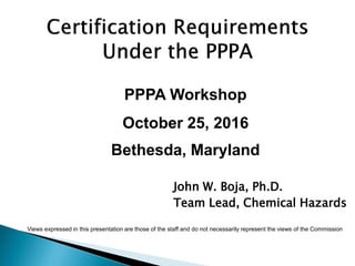 PPPA Workshop
October 25, 2016
Bethesda, Maryland
John W. Boja, Ph.D.
Team Lead, Chemical Hazards
Views expressed in this presentation are those of the staff and do not necessarily represent the views of the Commission
 