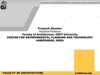 FACULTY OF ARCHITECTURE CURRICULUM Pratyush Shankar Assistant Professor Faculty of Architecture, CEPT University CENTER FOR ENVIRONMENTAL PLANNING AND TECHNOLOGY AHMEDABAD, INDIA 