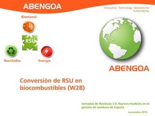 Innovative Technology Solutions for
Sustainability
Innovative Technology Solutions for
Sustainability
ABENGOA
Bioetanol
Reciclados
RSU
Energía
Conversión de RSU en
biocombustibles (W2B)
Jornadas de Residuos 3.0. Nuevos modelos en la
gestión de residuos de España
noviembre 2015
 