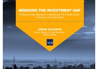 BRIDGING THE INVESTMENT GAP
A Programmatic Approach To Mobilizing The Private Sector
To Achieve The 2030 Goals
JIWAN ACHARYA
Senior Climate Change Specialist
(Clean Energy)
 