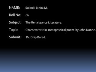 NAME:

Solanki Binita M.

Roll No:

06

Subject:

The Renaissance Literature.

Topic:

Characteristic in metaphysical poem by John Donne.

Submit:

Dr. Dilip Barad.

 