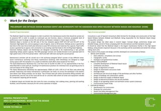 Work for the Design 
GENERAL PRESENTATION 
AREA OF ENGINEERING. WORK FOR THE DESIGN 
DEVELOPED PROJECTS 
WHERE TO FIND US 
PRELIMINARY AND DETAILED DESIGN MADINAH DEPOT AND WORKSHOPS FOR THE HARAMAIN HIGH SPEED RAILWAY BETWEEN MAKAH AND MADINAH (HHSR) 
Detailed Project Description The Madinah Depot has been designed in order to perform the maintenance works that should be carried out to preserve HST in order to enable its continued use and function, above a minimum acceptable level of performance over its design service life and without unforeseen renewal or major repair activities. Madinah depot is located on the left side of the line, between approx KKPP 427+187 and 431+077 of the Haramain High Speed line, and occupying an area of approx. close to 50 hectares. Railway access is granted by two links to the main line at both plot extremes to ease HST entrances and maximize line capacity. Road traffic access is granted by an approx 3 km connection to an existing road that leads to the 3rd Ring Road Highway. Haramain Railway Depots and Workshops are designed considering to be implementing in two periods depending railway system capacity. The HHR passenger services are initially foreseen to be operated with 55 high speed trains in the First period (2016 – 2027) and with 100 trains during the second period. Maintenance activities will be carried out in the workshop designed which consists of two different areas: Quick maintenance workshop and Heavy maintenance workshop. Both Workshops are designed as single storey spaces with the exception of a couple of relatively small office areas located at first floors. The Quick Maintenance Workshop has a net floor area of 16,650 m2 (450 x 37 m); approximately It has four electrified 450 m tracks with pit, resulting in 8 maintenance positions for individual train set granting access to roof and lateral of the rolling stock. The Heavy Maintenance Workshop has approximately 27600 m2 (120 x 230 m) of net floor area where big periodic inspections and heavy maintenance is performed. Six tracks run across the workshop in the eastern area where train lifting activities can be done. Two of those have pits where locomotive lifting activities will be performed, and the rest of the track will be set on concrete slabs where all areas and equipment needed for component repairing will be located. In Madinah Depot are located also the tracks for trains circulating, train stabling areas, painting and washing facilities, and all facilities necessary for the correct operation of Depot. 
Type of services provided Consultrans is part of Spanish Consortium (ASC) formed for the design and construction of the High Speed Railway between Makkah and Madinah, being responsible for the Madinah Depot design among other activities. The project design has taken place in several stages: Concept design, preliminary design and Detailed Design, and all of these complying with the international and KSA standards required. It should be noted that the Madinah Depot is the largest maintenance facility in the High Speed Railway, being besides important because in this workshop will be assembled and tested the railway rolling stock units. The content of the project and design activities developed are summarized as follows: 
INITIAL DATA DESIGN 
Data collection, compilation and surveys 
Topographic survey 
Geological and geotechnical studies. 
PROJECT DEVELOPMENT 
Complete development of Madinah depot layout 
Earthworks calculation 
Design of alignments of tracks 
Design of urbanization and access roads 
Drainage design 
Architectural and structural design of the workshops and other facilities 
Design of Buildings and urbanization utilities 
Design of electrical supply to Madinah Depot 
Design of telecommunications and security facilities 
Design of rail signalling system and overhead contact system (catenary) 
Environmental impact study 
EDITION OF PROJECT 
Specifications for construction 
Drawings for construction 
Health and Safety Management Plan 
Environmental Management plan 
 