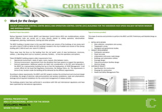 Work for the Design 
GENERAL PRESENTATION AREA OF ENGINEERING. WORK FOR THE DESIGN DEVELOPED PROJECTS WHERE TO FIND US 
BACKUP OPERATION CONTROL CENTRE (BOCC) AND OPERATION CONTROL CENTRE (OCC) BUILDINGS FOR THE HARAMAIN HIGH SPEED RAILWAY BETWEEN MAKKAH AND MADINAH (HHSR) 
Detailed Project Description Backup Operation Control Centre (BOCC) and Operation Control Centre (OCC) are multidisciplinary centres where different tasks are carried out in areas directly related to railway operation, abnormalities management, planning, maintenance, training and other activities. The BOCC building is located closer to the new KAEC Station and consists of five buildings of one storey each one with a total of 4.500 m2 while the OCC building is located in the city of Jeddah and consists of five storeys building with 2.500 m2 each one: total of 12.500 m2. These areas have the focus on the building from the civil works’ point of view (architecture, structures, utilities…), describing items such as: locations, premises, facilities…. to host the operations and systems. These OCC&BOCC building projects collect requirements from: 
Operational environment: needs of space, rooms, layouts, links between rooms… 
Technical environment: requirements from the disciplines that have systems to support the operations. 
External organizations: Additional aspects are taken into consideration in the OCC (and temporally in the BOCC) as a representative building that has to host the headquarters of HHSR Management. It will contain offices for the Saudi Rail Regulatory Commission, the Railway Police, etc. The requirements in terms of size, location inside the Building will be delivered by the different organizations. According to above requirements, the BOCC and OCC projects involves the architectural and structural design of buildings, the design of electrical, telecommunications and sanitary installations, roads and urbanizations, drainage and all required installations for the control and management of railway activities. The buildings projects have been performed in accordance with KSA and international regulations and have been supervised by international organizations. 
Type of services provided The scope of services and activities to perform the BOCC and OCC Preliminary and Detailed design as follows: 
INITIAL DATA DESIGN 
Data collection, compilation and surveys. 
Topographic survey 
Geological and geotechnical studies. 
PROJECT DEVELOPMENT 
Earthworks calculation 
Flood risk study 
Urbanization and access roads design 
Buildings and urbanization utilities 
Drainage design 
Telecommunications facilities design 
Electrical design 
EDITION OF PROJECT 
Specifications for construction 
Drawings for construction 
Health and Safety Management Plan  