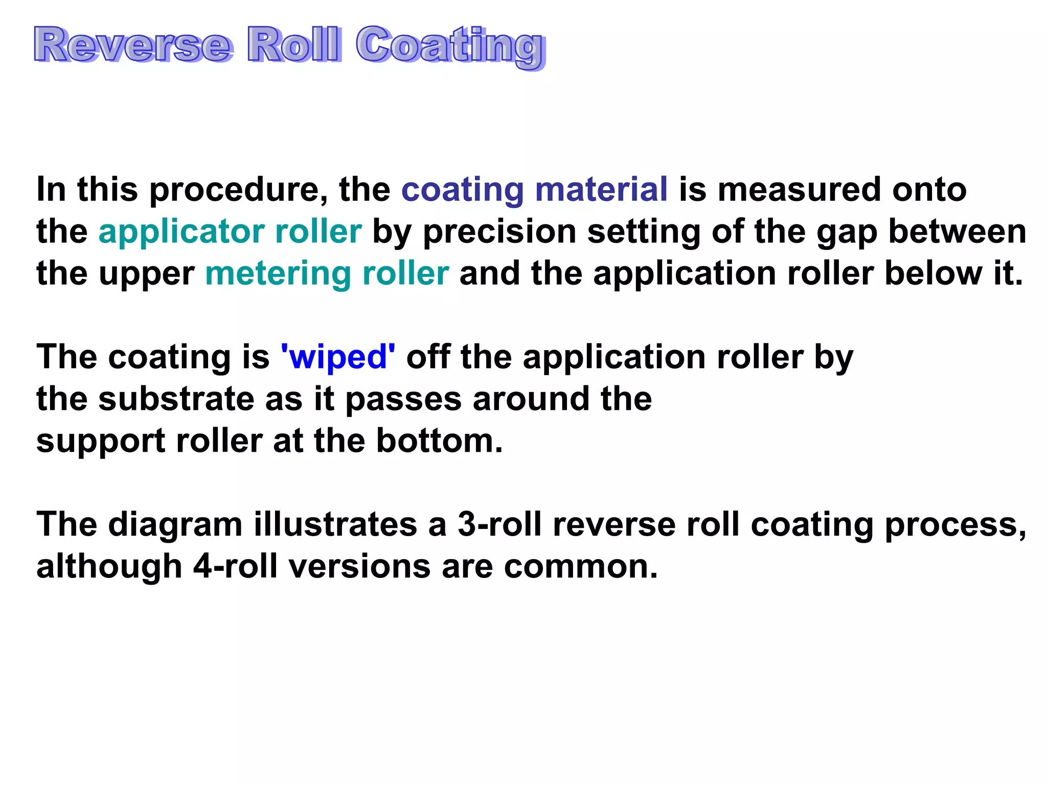 Reverse Roll Coating In this procedure, the  coating material  is measured onto  the  applicator roller  by precision setting of the gap between  the upper  metering roller  and the application roller below it.  The coating is  'wiped'  off the application roller by  the substrate as it passes around the  support roller at the bottom.  The diagram illustrates a 3-roll reverse roll coating process,  although 4-roll versions are common.  