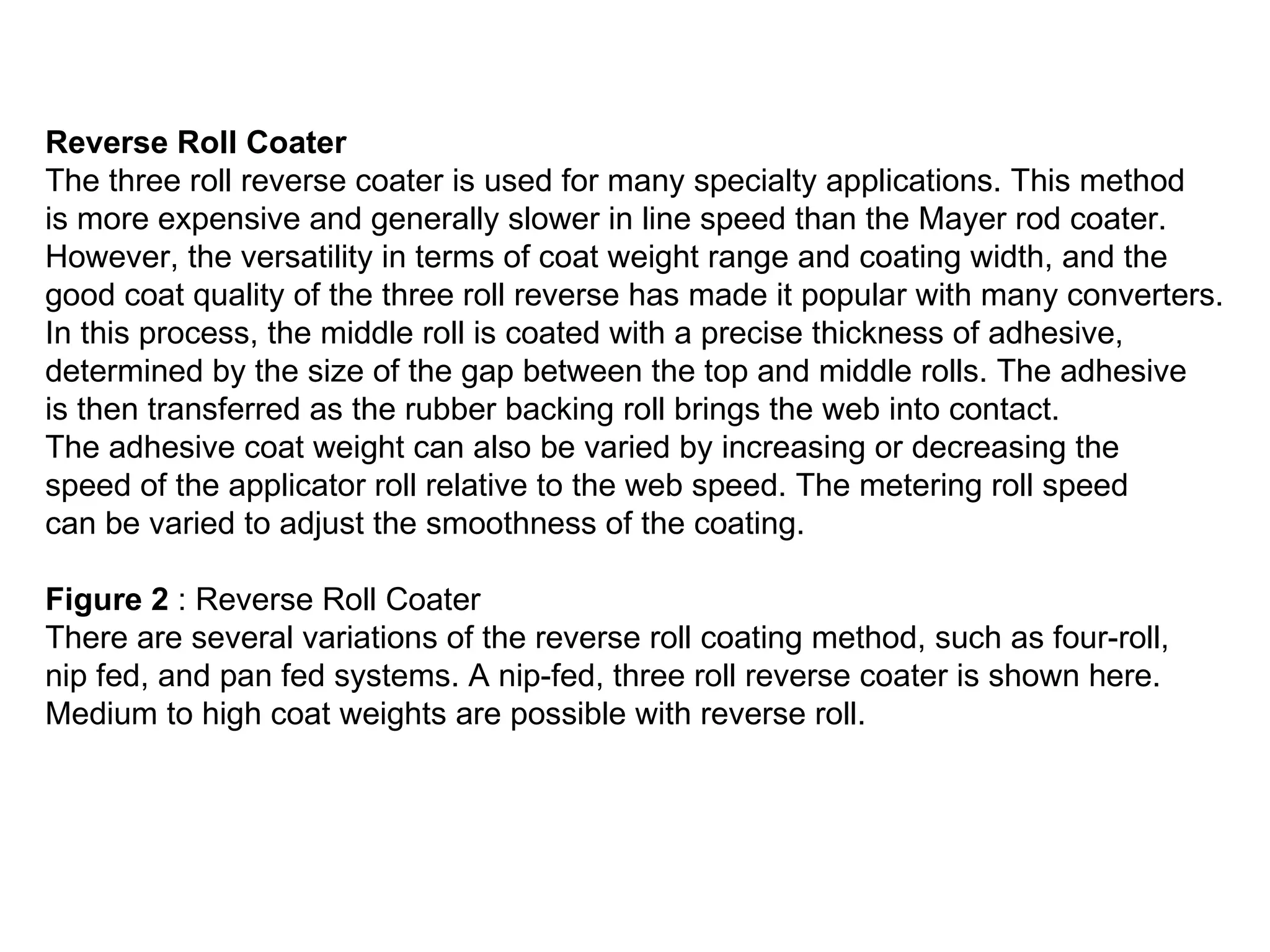 Reverse Roll Coater  The three roll reverse coater is used for many specialty applications. This method  is more expensive and generally slower in line speed than the Mayer rod coater.  However, the versatility in terms of coat weight range and coating width, and the  good coat quality of the three roll reverse has made it popular with many converters.  In this process, the middle roll is coated with a precise thickness of adhesive,  determined by the size of the gap between the top and middle rolls. The adhesive  is then transferred as the rubber backing roll brings the web into contact.  The adhesive coat weight can also be varied by increasing or decreasing the  speed of the applicator roll relative to the web speed. The metering roll speed  can be varied to adjust the smoothness of the coating.                                                                                         Figure 2  : Reverse Roll Coater  There are several variations of the reverse roll coating method, such as four-roll,  nip fed, and pan fed systems. A nip-fed, three roll reverse coater is shown here.  Medium to high coat weights are possible with reverse roll.  