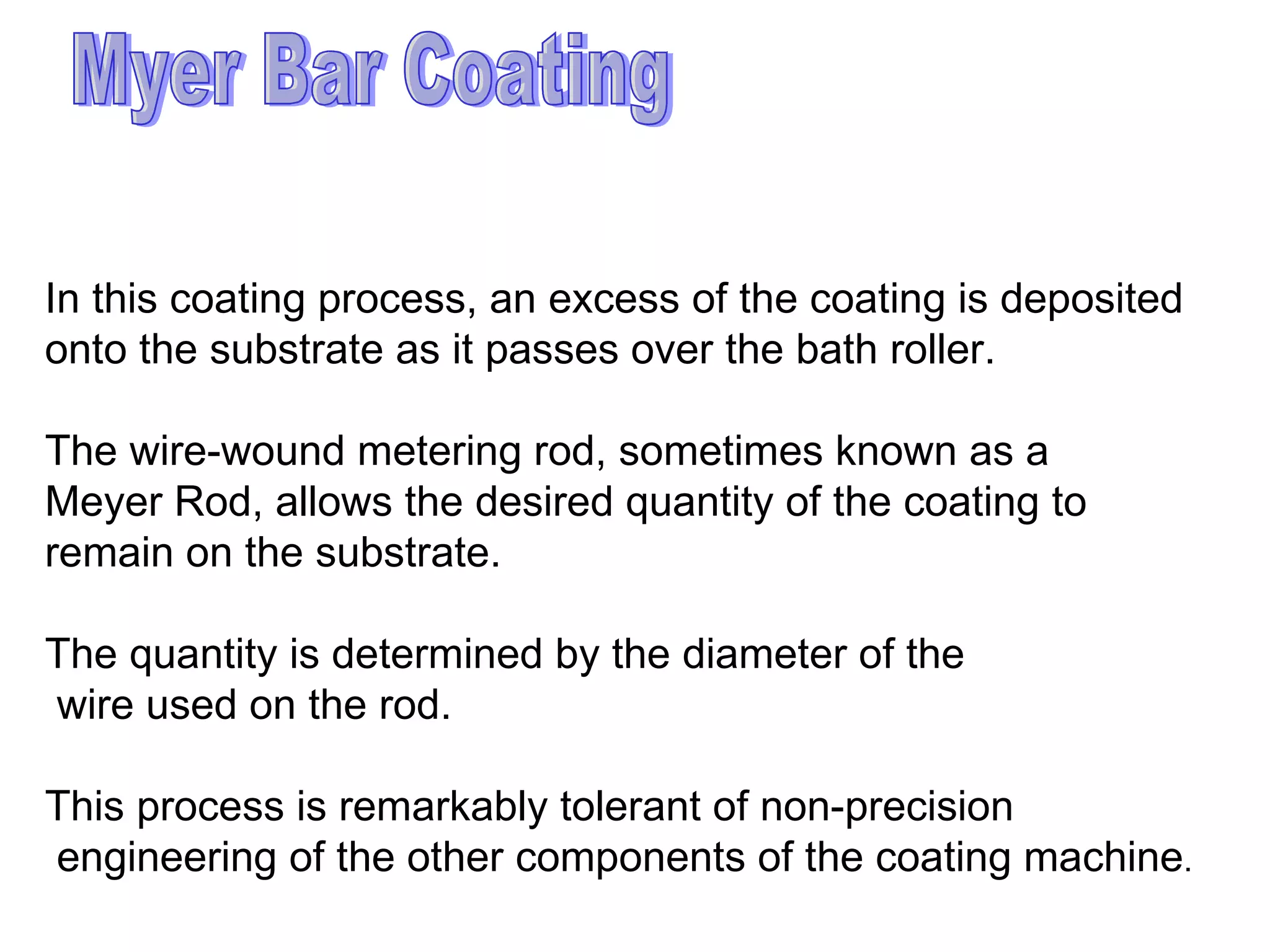 Myer Bar Coating In this coating process, an excess of the coating is deposited  onto the substrate as it passes over the bath roller.  The wire-wound metering rod, sometimes known as a  Meyer Rod, allows the desired quantity of the coating to  remain on the substrate.  The quantity is determined by the diameter of the wire used on the rod.  This process is remarkably tolerant of non-precision engineering of the other components of the coating machine .  