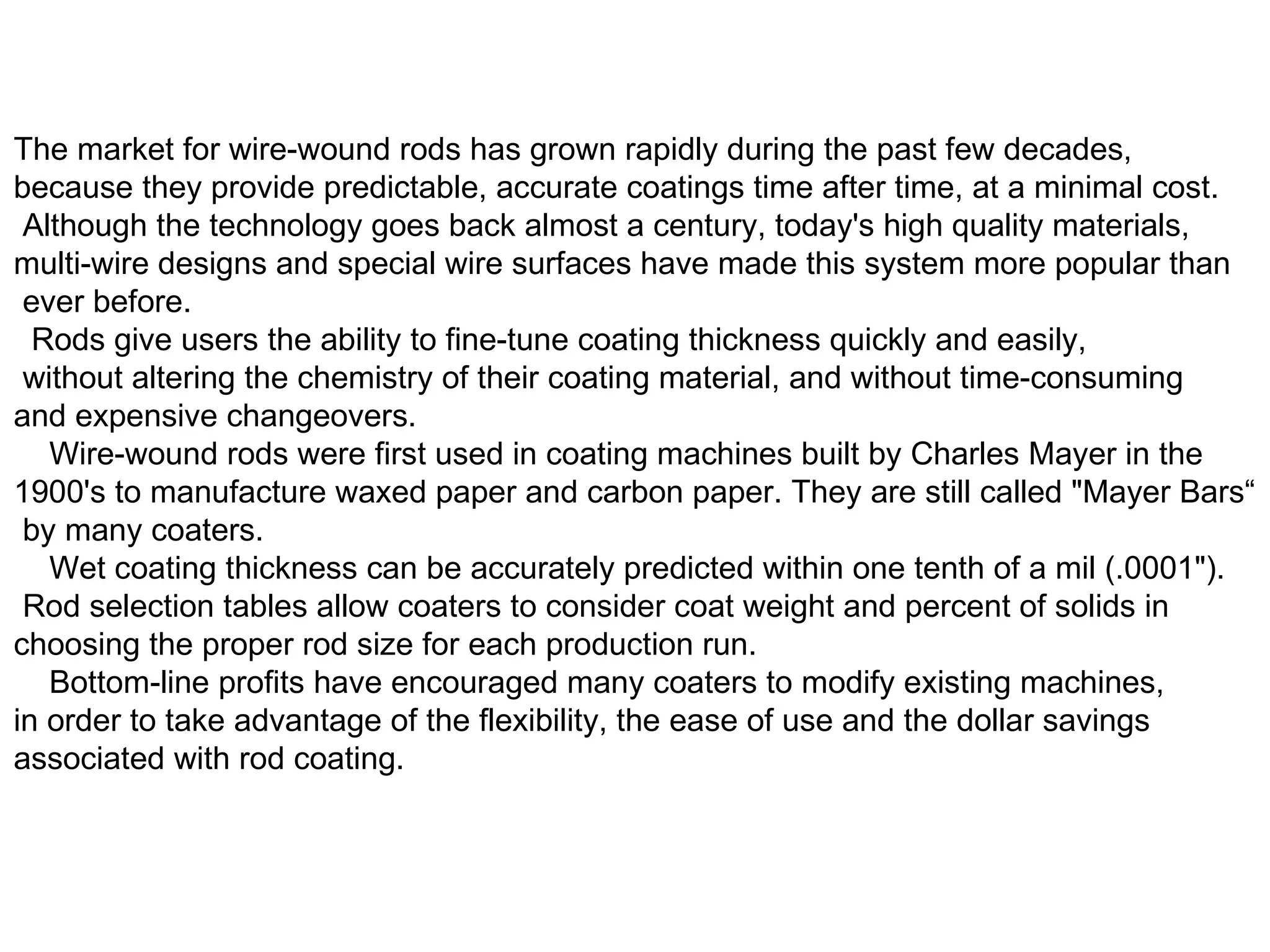 The market for wire-wound rods has grown rapidly during the past few decades,  because they provide predictable, accurate coatings time after time, at a minimal cost. Although the technology goes back almost a century, today's high quality materials,  multi-wire designs and special wire surfaces have made this system more popular than ever before.   Rods give users the ability to fine-tune coating thickness quickly and easily, without altering the chemistry of their coating material, and without time-consuming  and expensive changeovers.     Wire-wound rods were first used in coating machines built by Charles Mayer in the  1900's to manufacture waxed paper and carbon paper. They are still called &quot;Mayer Bars“ by many coaters.     Wet coating thickness can be accurately predicted within one tenth of a mil (.0001&quot;). Rod selection tables allow coaters to consider coat weight and percent of solids in  choosing the proper rod size for each production run.     Bottom-line profits have encouraged many coaters to modify existing machines,  in order to take advantage of the flexibility, the ease of use and the dollar savings  associated with rod coating.  