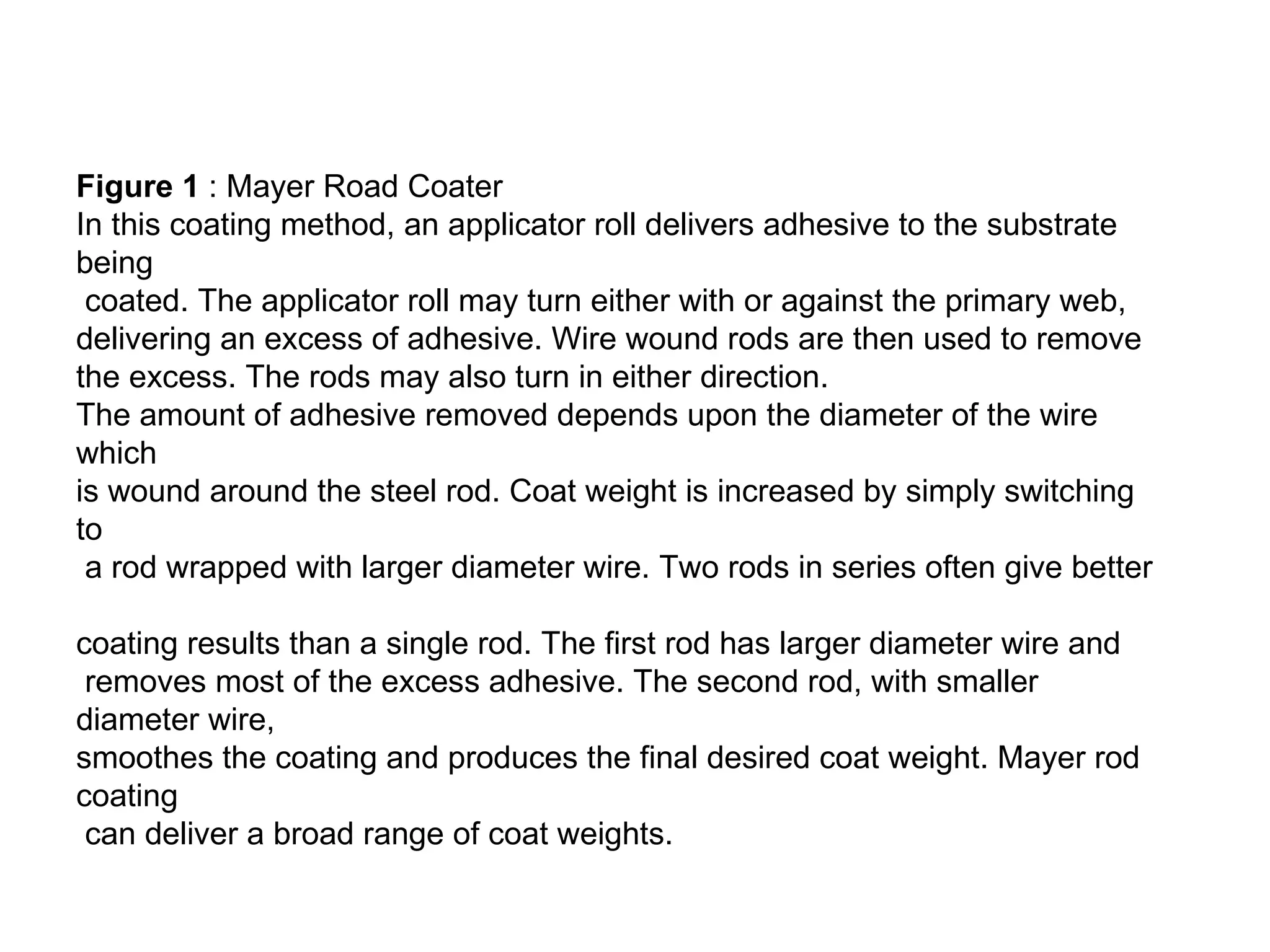 Figure 1  : Mayer Road Coater  In this coating method, an applicator roll delivers adhesive to the substrate being coated. The applicator roll may turn either with or against the primary web,  delivering an excess of adhesive. Wire wound rods are then used to remove  the excess. The rods may also turn in either direction.  The amount of adhesive removed depends upon the diameter of the wire which  is wound around the steel rod. Coat weight is increased by simply switching to a rod wrapped with larger diameter wire. Two rods in series often give better  coating results than a single rod. The first rod has larger diameter wire and removes most of the excess adhesive. The second rod, with smaller diameter wire,  smoothes the coating and produces the final desired coat weight. Mayer rod coating can deliver a broad range of coat weights.  