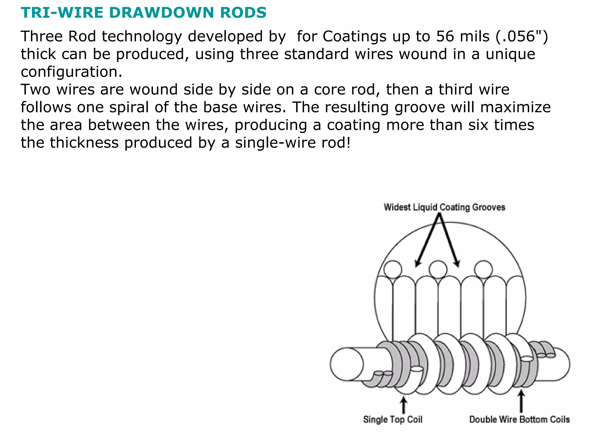 Three Rod technology developed by  for Coatings up to 56 mils (.056&quot;) thick can be produced, using three standard wires wound in a unique configuration. Two wires are wound side by side on a core rod, then a third wire follows one spiral of the base wires. The resulting groove will maximize the area between the wires, producing a coating more than six times the thickness produced by a single-wire rod! TRI-WIRE DRAWDOWN RODS 