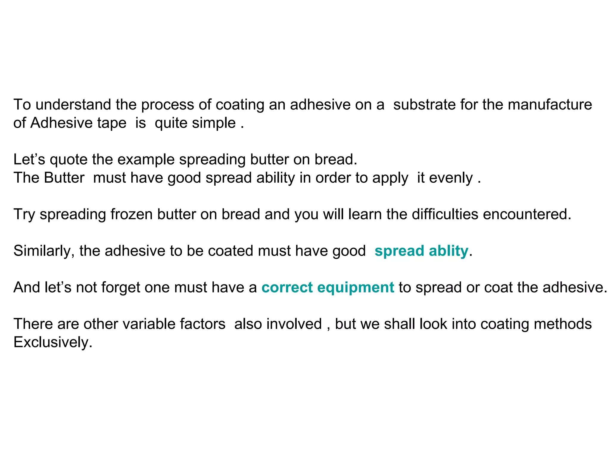To understand the process of coating an adhesive on a  substrate for the manufacture  of Adhesive tape  is  quite simple .  Let’s quote the example spreading butter on bread.  The Butter  must have good spread ability in order to apply  it evenly . Try spreading frozen butter on bread and you will learn the difficulties encountered. Similarly, the adhesive to be coated must have good  spread ablity .  And let’s not forget one must have a  correct equipment  to spread or coat the adhesive. There are other variable factors  also involved , but we shall look into coating methods  Exclusively. 