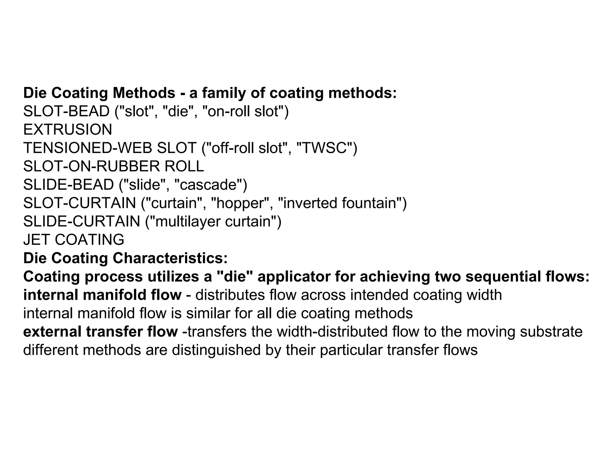 Die Coating Methods - a family of coating methods: SLOT-BEAD (&quot;slot&quot;, &quot;die&quot;, &quot;on-roll slot&quot;)  EXTRUSION  TENSIONED-WEB SLOT (&quot;off-roll slot&quot;, &quot;TWSC&quot;)  SLOT-ON-RUBBER ROLL  SLIDE-BEAD (&quot;slide&quot;, &quot;cascade&quot;)  SLOT-CURTAIN (&quot;curtain&quot;, &quot;hopper&quot;, &quot;inverted fountain&quot;)  SLIDE-CURTAIN (&quot;multilayer curtain&quot;)  JET COATING  Die Coating Characteristics: Coating process utilizes a &quot;die&quot; applicator for achieving two sequential flows: internal manifold flow  - distributes flow across intended coating width internal manifold flow is similar for all die coating methods  external transfer flow  -transfers the width-distributed flow to the moving substrate different methods are distinguished by their particular transfer flows  