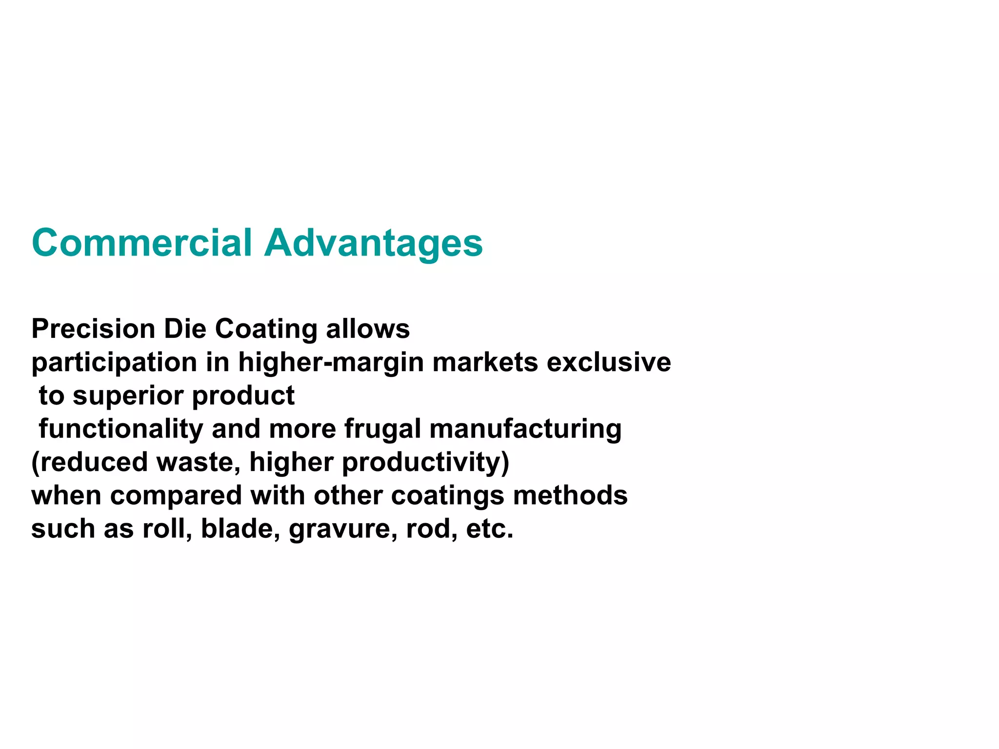Commercial Advantages Precision Die Coating allows participation in higher-margin markets exclusive to superior product functionality and more frugal manufacturing  (reduced waste, higher productivity)  when compared with other coatings methods such as roll, blade, gravure, rod, etc. 