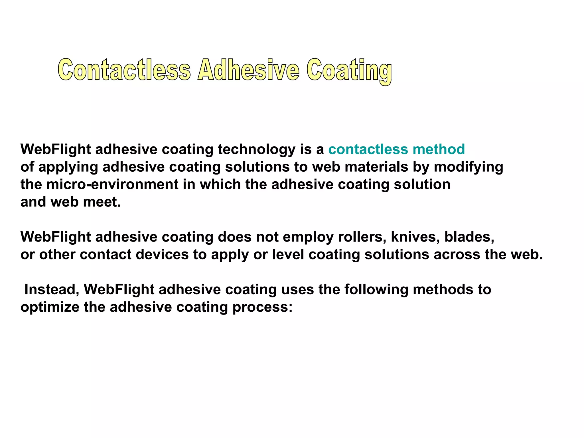               WebFlight adhesive coating technology is a  contactless method   of applying adhesive coating solutions to web materials by modifying  the micro-environment in which the adhesive coating solution  and web meet. WebFlight adhesive coating does not employ rollers, knives, blades,  or other contact devices to apply or level coating solutions across the web. Instead, WebFlight adhesive coating uses the following methods to  optimize the adhesive coating process: Contactless Adhesive Coating  