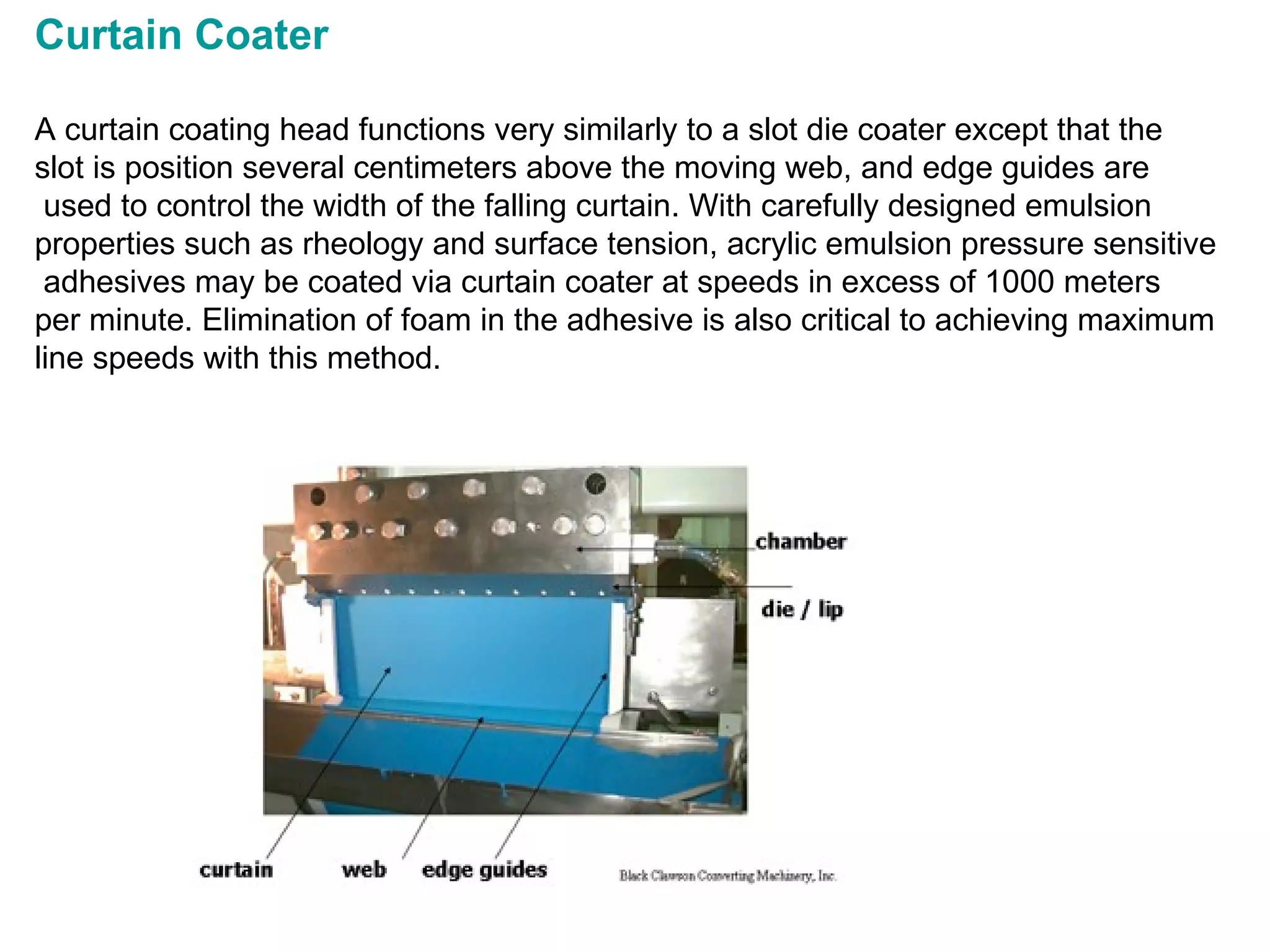 Curtain Coater  A curtain coating head functions very similarly to a slot die coater except that the  slot is position several centimeters above the moving web, and edge guides are used to control the width of the falling curtain. With carefully designed emulsion  properties such as rheology and surface tension, acrylic emulsion pressure sensitive adhesives may be coated via curtain coater at speeds in excess of 1000 meters  per minute. Elimination of foam in the adhesive is also critical to achieving maximum  line speeds with this method.                                                                                                             
