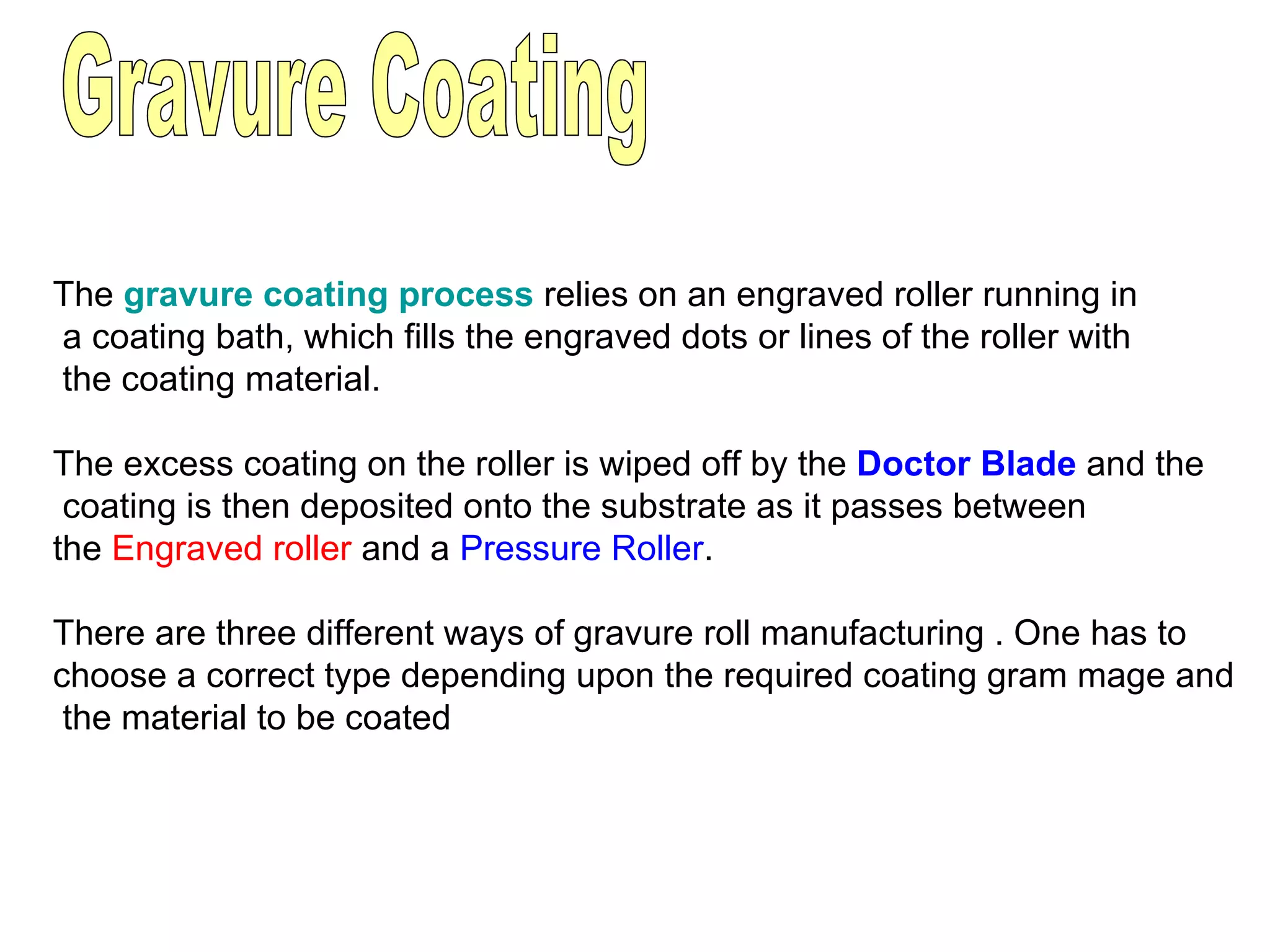 Gravure Coating The  gravure coating process   relies on an engraved roller running in a coating bath, which fills the engraved dots or lines of the roller with the coating material.  The excess coating on the roller is wiped off by the  Doctor Blade  and the coating is then deposited onto the substrate as it passes between  the  Engraved roller  and a  Pressure Roller . There are three different ways of gravure roll manufacturing . One has to  choose a correct type depending upon the required coating gram mage and the material to be coated 