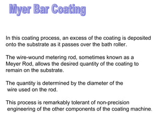 Myer Bar Coating In this coating process, an excess of the coating is deposited  onto the substrate as it passes over the bath roller.  The wire-wound metering rod, sometimes known as a  Meyer Rod, allows the desired quantity of the coating to  remain on the substrate.  The quantity is determined by the diameter of the wire used on the rod.  This process is remarkably tolerant of non-precision engineering of the other components of the coating machine .  