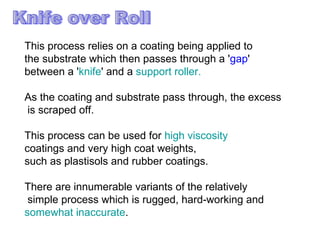 This process relies on a coating being applied to  the substrate which then passes through a ' gap '  between a ' knife ' and a  support roller.  As the coating and substrate pass through, the excess is scraped off.  This process can be used for  high viscosity   coatings and very high coat weights,  such as plastisols and rubber coatings.  There are innumerable variants of the relatively simple process which is rugged, hard-working and  somewhat inaccurate .  Knife over Roll 