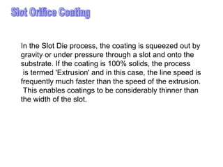 Slot Orifice Coating In the Slot Die process, the coating is squeezed out by  gravity or under pressure through a slot and onto the  substrate. If the coating is 100% solids, the process is termed 'Extrusion' and in this case, the line speed is  frequently much faster than the speed of the extrusion. This enables coatings to be considerably thinner than  the width of the slot.  