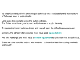 To understand the process of coating an adhesive on a  substrate for the manufacture  of Adhesive tape  is  quite simple .  Let’s quote the example spreading butter on bread.  The Butter  must have good spread ability in order to apply  it evenly . Try spreading frozen butter on bread and you will learn the difficulties encountered. Similarly, the adhesive to be coated must have good  spread ablity .  And let’s not forget one must have a  correct equipment  to spread or coat the adhesive. There are other variable factors  also involved , but we shall look into coating methods  Exclusively. 