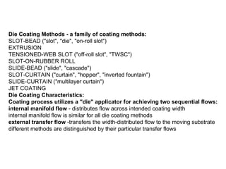 Die Coating Methods - a family of coating methods: SLOT-BEAD ("slot", "die", "on-roll slot")  EXTRUSION  TENSIONED-WEB SLOT ("off-roll slot", "TWSC")  SLOT-ON-RUBBER ROLL  SLIDE-BEAD ("slide", "cascade")  SLOT-CURTAIN ("curtain", "hopper", "inverted fountain")  SLIDE-CURTAIN ("multilayer curtain")  JET COATING  Die Coating Characteristics: Coating process utilizes a "die" applicator for achieving two sequential flows: internal manifold flow  - distributes flow across intended coating width internal manifold flow is similar for all die coating methods  external transfer flow  -transfers the width-distributed flow to the moving substrate different methods are distinguished by their particular transfer flows  