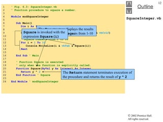 SquareInteger.vb 1  ' Fig. 6.3: SquareInteger.vb 2  ' Function procedure to square a number. 3  4  Module   modSquareInteger 5  6  Sub  Main() 7  Dim  i  As Integer  ' counter 8  9  Console.WriteLine( "Number"  &  vbTab  &  "Square"  &  vbCrLf ) 10  11  ' square numbers from 1 to 10 12  For  i =  1   To   10 13  Console.WriteLine(i &  vbTab  & Square(i)) 14  Next 15  16  End Sub  ' Main 17  18  ' Function Square is executed 19  ' only when the function is explicitly called. 20  Function  Square( ByVal  y  As Integer )  As Integer 21  Return  y ^  2 22  End Function   ' Square 23  24  End Module   ' modSquareInteger The  For  structure displays the results of squaring the  Integer s from 1-10 Square  is invoked with the expression  Square(i) The  Return  statement terminates execution of the procedure and returns the result of  y   ^   2 