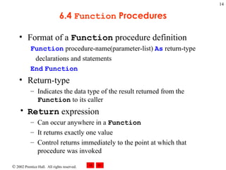6.4  Function  Procedures Format of a  Function  procedure definition Function  procedure-name(parameter-list)  As  return-type declarations and statements End   Function Return-type Indicates the data type of the result returned from the  Function  to its caller Return  expression Can occur anywhere in a  Function It returns exactly one value Control returns immediately to the point at which that procedure was invoked 
