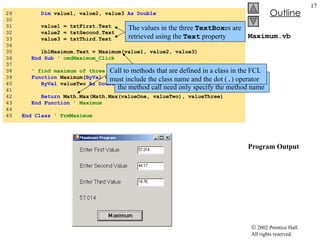 Maximum.vb Program Output 29  Dim  value1, value2, value3  As   Double 30  31  value1 = txtFirst.Text 32  value2 = txtSecond.Text 33  value3 = txtThird.Text 34  35  lblMaximum.Text = Maximum(value1, value2, value3) 36  End   Sub  ' cmdMaximum_Click 37  38  ' find maximum of three parameter values 39  Function  Maximum( ByVal  valueOne  As   Double , _ 40  ByVal  valueTwo  As   Double ,  ByVal  valueThree  As   Double ) 41  42  Return  Math.Max(Math.Max(valueOne, valueTwo), valueThree) 43  End   Function  ' Maximum 44  45  End   Class  ' FrmMaximum The values in the three  TextBox es are retrieved using the  Text  property Call to methods defined in the class that contains the method call need only specify the method name Call to methods that are defined in a class in the FCL must include the class name and the dot ( . ) operator 