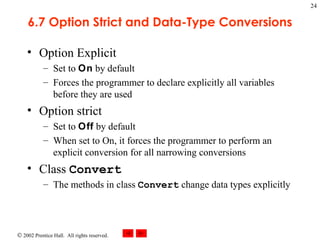 6.7 Option Strict and Data-Type Conversions Option Explicit Set to  On  by default Forces the programmer to declare explicitly all variables before they are used Option strict Set to  Off  by default When set to On, it forces the programmer to perform an explicit conversion for all narrowing conversions  Class  Convert The methods in class  Convert  change data types explicitly 