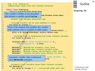Scoping.vb 1  ' Fig. 6.13: Scoping.vb 2  ' Demonstrates scope rules and instance variables. 3  4  Public Class  FrmScoping 5  Inherits  System.Windows.Forms.Form 6  7  Friend WithEvents  lblOutput  As  System.Windows.Forms.Label 8  9  ' Windows Form Designer generated code 10  11  ' instance variable can be used anywhere in class 12  Dim  value  As   Integer  =  1 13  14  ' demonstrates class scope and block scope 15  Private   Sub  FrmScoping_Load( ByVal  sender  As  System.Object, _ 16  ByVal  e  As  System.EventArgs)  Handles   MyBase .Load 17  18  ' variable local to FrmScoping_Load hides instance variable 19  Dim  value  As   Integer  =  5 20  21  lblOutput.Text =  "local variable value in"  & _ 22  " FrmScoping_Load is "  & value 23  24  MethodA()  ' MethodA has automatic local value 25  MethodB()  ' MethodB uses instance variable value 26  MethodA()  ' MethodA creates new automatic local value 27  MethodB()  ' instance variable value retains its value 28  29  lblOutput.Text &=  vbCrLf  &  vbCrLf  &  "local variable "  & _ 30  "value in CScoping_Load is "  & value 31  End   Sub   ' FrmScoping_Load 32  33  ' automatic local variable value hides instance variable 34  Sub  MethodA() 35  Dim  value  As Integer  =  25   ' initialized after each call This variable is hidden in any procedure that declares a variable named  value Automatic variable value is destroyed when  MethodA  terminates None of the method calls modifies this variable – both methods refer to variables in other scopes 