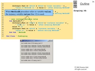 Scoping.vb 36  37  lblOutput.Text &=  vbCrLf  &  vbCrLf  &  "local variable "  & _ 38  "value in MethodA is "  & value &  " after entering MethodA" 39  value +=  1 40  lblOutput.Text &=  vbCrLf  &  "local variable "  & _ 41  "value in MethodA is "  & value &  " before exiting MethodA" 42  End   Sub   ' MethodA 43  44  ' uses instance variable value 45  Sub  MethodB() 46  lblOutput.Text &=  vbCrLf  &  vbCrLf  &  "instance variable"  & _ 47  " value is "  & value &  " after entering MethodB" 48  value *=  10 49  lblOutput.Text &=  vbCrLf  &  "instance variable "  & _ 50  "value is "  & value &  " before exiting MethodB" 51  End   Sub   ' MethodB 52  53  End Class  ' FrmScoping When  MethodB  procedure refers to variable  value , the instance variable  value  (line 12) is used. 