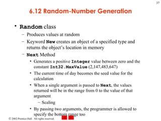 6.12 Random-Number Generation Random  class Produces values at random Keyword  New  creates an object of a specified type and returns the object’s location in memory Next  Method Generates a positive  Integer  value between zero and the constant  Int32.MaxValue  (2,147,483,647) The current time of day becomes the seed value for the calculation When a single argument is passed to  Next , the values returned will be in the range from 0 to the value of that argument Scaling By passing two arguments, the programmer is allowed to specify the bottom range too 
